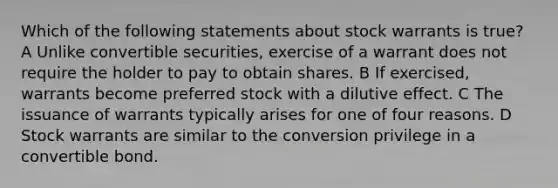 Which of the following statements about stock warrants is true? A Unlike convertible securities, exercise of a warrant does not require the holder to pay to obtain shares. B If exercised, warrants become preferred stock with a dilutive effect. C The issuance of warrants typically arises for one of four reasons. D Stock warrants are similar to the conversion privilege in a convertible bond.