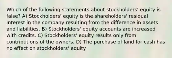 Which of the following statements about stockholders' equity is false? A) Stockholders' equity is the shareholders' residual interest in the company resulting from the difference in assets and liabilities. B) Stockholders' equity accounts are increased with credits. C) Stockholders' equity results only from contributions of the owners. D) The purchase of land for cash has no effect on stockholders' equity.