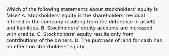 Which of the following statements about stockholders' equity is false? A. Stockholders' equity is the shareholders' residual interest in the company resulting from the difference in assets and liabilities. B. Stockholders' equity accounts are increased with credits. C. Stockholders' equity results only from contributions of the owners. D. The purchase of land for cash has no effect on stockholders' equity.