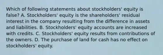 Which of following statements about stockholders' equity is false? A. Stockholders' equity is the shareholders' residual interest in the company resulting from the difference in assets and liabilities. B. Stockholders' equity accounts are increased with credits. C. Stockholders' equity results from contributions of the owners. D. The purchase of land for cash has no effect on stockholders' equity.