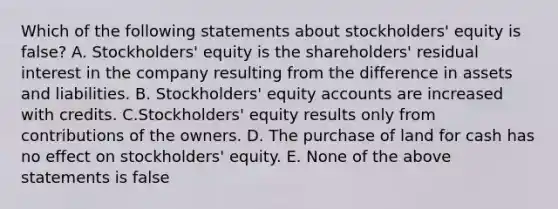 Which of the following statements about stockholders' equity is false? A. Stockholders' equity is the shareholders' residual interest in the company resulting from the difference in assets and liabilities. B. Stockholders' equity accounts are increased with credits. C.Stockholders' equity results only from contributions of the owners. D. The purchase of land for cash has no effect on stockholders' equity. E. None of the above statements is false