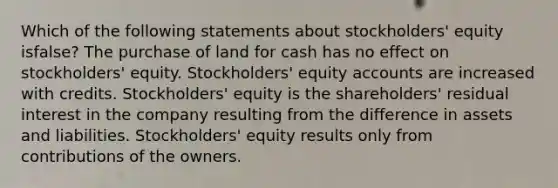 Which of the following statements about stockholders' equity isfalse? The purchase of land for cash has no effect on stockholders' equity. Stockholders' equity accounts are increased with credits. Stockholders' equity is the shareholders' residual interest in the company resulting from the difference in assets and liabilities. Stockholders' equity results only from contributions of the owners.