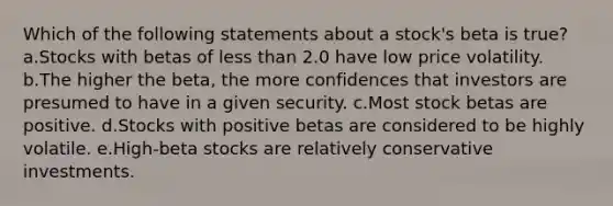 Which of the following statements about a stock's beta is true? a.Stocks with betas of less than 2.0 have low price volatility. b.The higher the beta, the more confidences that investors are presumed to have in a given security. c.Most stock betas are positive. d.Stocks with positive betas are considered to be highly volatile. e.High-beta stocks are relatively conservative investments.