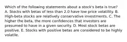 Which of the following statements about a stock's beta is true? A. Stocks with betas of less than 2.0 have low price volatility. B. High-beta stocks are relatively conservative investments. C. The higher the beta, the more confidences that investors are presumed to have in a given security. D. Most stock betas are positive. E. Stocks with positive betas are considered to be highly volatile.