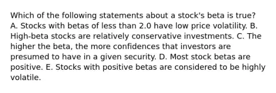 Which of the following statements about a stock's beta is true? A. Stocks with betas of less than 2.0 have low price volatility. B. High-beta stocks are relatively conservative investments. C. The higher the beta, the more confidences that investors are presumed to have in a given security. D. Most stock betas are positive. E. Stocks with positive betas are considered to be highly volatile.