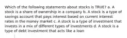 Which of the following statements about stocks is TRUE? a. A stock is a share of ownership in a company b. A stock is a type of savings account that pays interest based on current interest rates in the money market c. A stock is a type of investment that invests in a mix of different types of investments d. A stock is a type of debt investment that acts like a loan