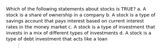 Which of the following statements about stocks is TRUE? a. A stock is a share of ownership in a company b. A stock is a type of savings account that pays interest based on current interest rates in the money market c. A stock is a type of investment that invests in a mix of different types of investments d. A stock is a type of debt investment that acts like a loan