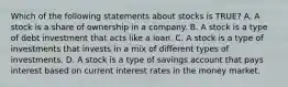 Which of the following statements about stocks is TRUE? A. A stock is a share of ownership in a company. B. A stock is a type of debt investment that acts like a loan. C. A stock is a type of investments that invests in a mix of different types of investments. D. A stock is a type of savings account that pays interest based on current interest rates in the money market.