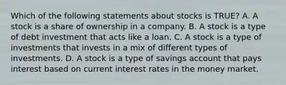 Which of the following statements about stocks is TRUE? A. A stock is a share of ownership in a company. B. A stock is a type of debt investment that acts like a loan. C. A stock is a type of investments that invests in a mix of different types of investments. D. A stock is a type of savings account that pays interest based on current interest rates in the money market.