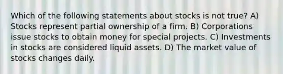 Which of the following statements about stocks is not true? A) Stocks represent partial ownership of a firm. B) Corporations issue stocks to obtain money for special projects. C) Investments in stocks are considered liquid assets. D) The market value of stocks changes daily.