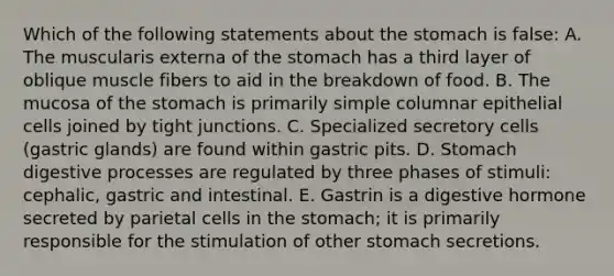 Which of the following statements about the stomach is false: A. The muscularis externa of the stomach has a third layer of oblique muscle fibers to aid in the breakdown of food. B. The mucosa of the stomach is primarily simple columnar epithelial cells joined by tight junctions. C. Specialized secretory cells (gastric glands) are found within gastric pits. D. Stomach digestive processes are regulated by three phases of stimuli: cephalic, gastric and intestinal. E. Gastrin is a digestive hormone secreted by parietal cells in the stomach; it is primarily responsible for the stimulation of other stomach secretions.