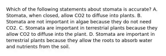 Which of the following statements about stomata is accurate? A. Stomata, when closed, allow CO2 to diffuse into plants. B. Stomata are not important in algae because they do not need CO2. C. Stomata are important in terrestrial plants because they allow CO2 to diffuse into the plant. D. Stomata are important in terrestrial plants because they allow the roots to absorb water and nutrients from the soil.