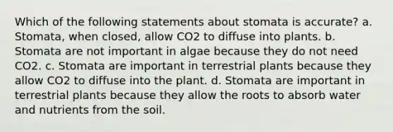 Which of the following statements about stomata is accurate? a. Stomata, when closed, allow CO2 to diffuse into plants. b. Stomata are not important in algae because they do not need CO2. c. Stomata are important in terrestrial plants because they allow CO2 to diffuse into the plant. d. Stomata are important in terrestrial plants because they allow the roots to absorb water and nutrients from the soil.