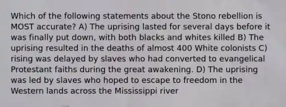 Which of the following statements about the Stono rebellion is MOST accurate? A) The uprising lasted for several days before it was finally put down, with both blacks and whites killed B) The uprising resulted in the deaths of almost 400 White colonists C) rising was delayed by slaves who had converted to evangelical Protestant faiths during the great awakening. D) The uprising was led by slaves who hoped to escape to freedom in the Western lands across the Mississippi river