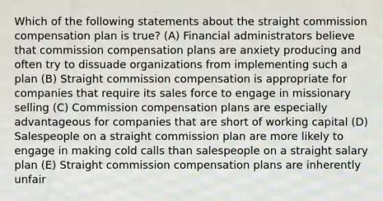 Which of the following statements about the straight commission compensation plan is true? (A) Financial administrators believe that commission compensation plans are anxiety producing and often try to dissuade organizations from implementing such a plan (B) Straight commission compensation is appropriate for companies that require its sales force to engage in missionary selling (C) Commission compensation plans are especially advantageous for companies that are short of working capital (D) Salespeople on a straight commission plan are more likely to engage in making cold calls than salespeople on a straight salary plan (E) Straight commission compensation plans are inherently unfair