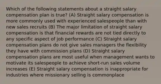 Which of the following statements about a straight salary compensation plan is true? (A) Straight salary compensation is more commonly used with experienced salespeople than with new sales recruits (B) The major limitation of straight salary compensation is that financial rewards are not tied directly to any specific aspect of job performance (C) Straight salary compensation plans do not give sales managers the flexibility they have with commission plans (D) Straight salary compensation plans are most useful when management wants to motivate its salespeople to achieve short-run sales volume increases (E) Straight salary compensation is inappropriate for industries where missionary selling is commonplace