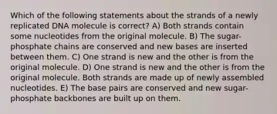 Which of the following statements about the strands of a newly replicated DNA molecule is correct? A) Both strands contain some nucleotides from the original molecule. B) The sugar-phosphate chains are conserved and new bases are inserted between them. C) One strand is new and the other is from the original molecule. D) One strand is new and the other is from the original molecule. Both strands are made up of newly assembled nucleotides. E) The base pairs are conserved and new sugar-phosphate backbones are built up on them.