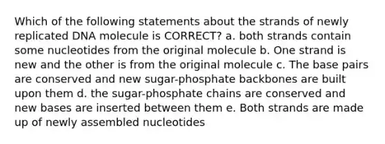 Which of the following statements about the strands of newly replicated DNA molecule is CORRECT? a. both strands contain some nucleotides from the original molecule b. One strand is new and the other is from the original molecule c. The base pairs are conserved and new sugar-phosphate backbones are built upon them d. the sugar-phosphate chains are conserved and new bases are inserted between them e. Both strands are made up of newly assembled nucleotides