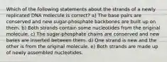 Which of the following statements about the strands of a newly replicated DNA molecule is correct? a) The base pairs are conserved and new sugar-phosphate backbones are built up on them. b) Both strands contain some nucleotides from the original molecule. c) The sugar-phosphate chains are conserved and new bases are inserted between them. d) One strand is new and the other is from the original molecule. e) Both strands are made up of newly assembled nucleotides.