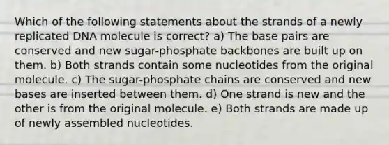 Which of the following statements about the strands of a newly replicated DNA molecule is correct? a) The base pairs are conserved and new sugar-phosphate backbones are built up on them. b) Both strands contain some nucleotides from the original molecule. c) The sugar-phosphate chains are conserved and new bases are inserted between them. d) One strand is new and the other is from the original molecule. e) Both strands are made up of newly assembled nucleotides.