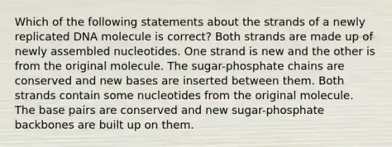 Which of the following statements about the strands of a newly replicated DNA molecule is correct? Both strands are made up of newly assembled nucleotides. One strand is new and the other is from the original molecule. The sugar-phosphate chains are conserved and new bases are inserted between them. Both strands contain some nucleotides from the original molecule. The base pairs are conserved and new sugar-phosphate backbones are built up on them.