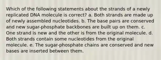 Which of the following statements about the strands of a newly replicated DNA molecule is correct? a. Both strands are made up of newly assembled nucleotides. b. The base pairs are conserved and new sugar-phosphate backbones are built up on them. c. One strand is new and the other is from the original molecule. d. Both strands contain some nucleotides from the original molecule. e. The sugar-phosphate chains are conserved and new bases are inserted between them.