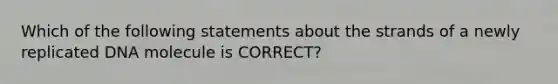 Which of the following statements about the strands of a newly replicated DNA molecule is CORRECT?