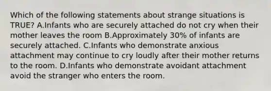 Which of the following statements about strange situations is TRUE? A.Infants who are securely attached do not cry when their mother leaves the room B.Approximately 30% of infants are securely attached. C.Infants who demonstrate anxious attachment may continue to cry loudly after their mother returns to the room. D.Infants who demonstrate avoidant attachment avoid the stranger who enters the room.