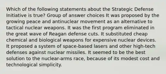 Which of the following statements about the Strategic Defense Initiative is true? Group of answer choices It was proposed by the growing peace and antinuclear movement as an alternative to tactical nuclear weapons. It was the first program eliminated in the great wave of Reagan defense cuts. It substituted cheap chemical and biological weapons for expensive nuclear devices. It proposed a system of space-based lasers and other high-tech defenses against nuclear missiles. It seemed to be the best solution to the nuclear-arms race, because of its modest cost and technological simplicity.