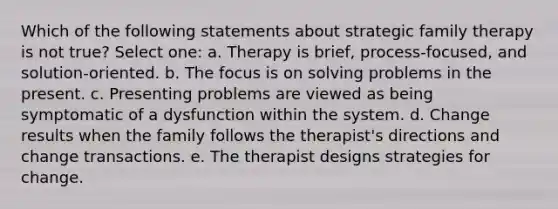 Which of the following statements about strategic family therapy is not true? Select one: a. Therapy is brief, process-focused, and solution-oriented. b. The focus is on solving problems in the present. c. Presenting problems are viewed as being symptomatic of a dysfunction within the system. d. Change results when the family follows the therapist's directions and change transactions. e. The therapist designs strategies for change.