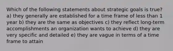 Which of the following statements about strategic goals is true? a) they generally are established for a time frame of less than 1 year b) they are the same as objectives c) they reflect long-term accomplishments an organization wants to achieve d) they are very specific and detailed e) they are vague in terms of a time frame to attain