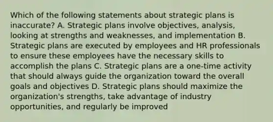 Which of the following statements about strategic plans is inaccurate? A. Strategic plans involve objectives, analysis, looking at strengths and weaknesses, and implementation B. Strategic plans are executed by employees and HR professionals to ensure these employees have the necessary skills to accomplish the plans C. Strategic plans are a one-time activity that should always guide the organization toward the overall goals and objectives D. Strategic plans should maximize the organization's strengths, take advantage of industry opportunities, and regularly be improved