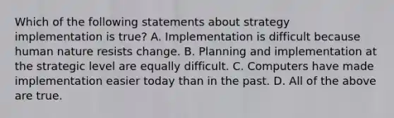 Which of the following statements about strategy implementation is true? A. Implementation is difficult because human nature resists change. B. Planning and implementation at the strategic level are equally difficult. C. Computers have made implementation easier today than in the past. D. All of the above are true.