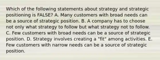 Which of the following statements about strategy and strategic positioning is FALSE? A. Many customers with broad needs can be a source of strategic position. B. A company has to choose not only what strategy to follow but what strategy not to follow. C. Few customers with broad needs can be a source of strategic position. D. Strategy involves creating a "fit" among activities. E. Few customers with narrow needs can be a source of strategic position.