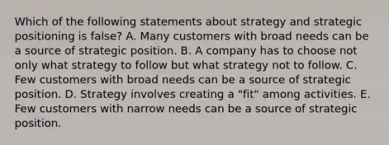 Which of the following statements about strategy and strategic positioning is false? A. Many customers with broad needs can be a source of strategic position. B. A company has to choose not only what strategy to follow but what strategy not to follow. C. Few customers with broad needs can be a source of strategic position. D. Strategy involves creating a "fit" among activities. E. Few customers with narrow needs can be a source of strategic position.