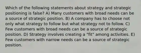 Which of the following statements about strategy and strategic positioning is false? A) Many customers with broad needs can be a source of strategic position. B) A company has to choose not only what strategy to follow but what strategy not to follow. C) Few customers with broad needs can be a source of strategic position. D) Strategy involves creating a "fit" among activities. E) Few customers with narrow needs can be a source of strategic position.