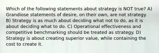 Which of the following statements about strategy is NOT true? A) Grandiose statements of desire, on their own, are not strategy. B) Strategy is as much about deciding what not to do, as it is about deciding what to do. C) Operational effectiveness and competitive benchmarking should be treated as strategy. D) Strategy is about creating superior value, while containing the cost to create it.