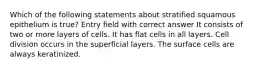 Which of the following statements about stratified squamous epithelium is true? Entry field with correct answer It consists of two or more layers of cells. It has flat cells in all layers. Cell division occurs in the superficial layers. The surface cells are always keratinized.