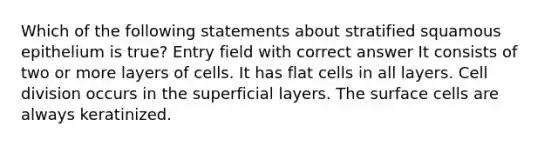 Which of the following statements about stratified squamous epithelium is true? Entry field with correct answer It consists of two or more layers of cells. It has flat cells in all layers. Cell division occurs in the superficial layers. The surface cells are always keratinized.