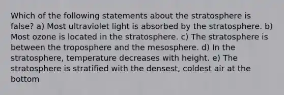 Which of the following statements about the stratosphere is false? a) Most ultraviolet light is absorbed by the stratosphere. b) Most ozone is located in the stratosphere. c) The stratosphere is between the troposphere and the mesosphere. d) In the stratosphere, temperature decreases with height. e) The stratosphere is stratified with the densest, coldest air at the bottom