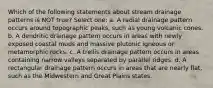 Which of the following statements about stream drainage patterns is NOT true? Select one: a. A radial drainage pattern occurs around topographic peaks, such as young volcanic cones. b. A dendritic drainage pattern occurs in areas with newly exposed coastal muds and massive plutonic igneous or metamorphic rocks. c. A trellis drainage pattern occurs in areas containing narrow valleys separated by parallel ridges. d. A rectangular drainage pattern occurs in areas that are nearly flat, such as the Midwestern and Great Plains states.