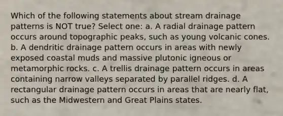 Which of the following statements about stream drainage patterns is NOT true? Select one: a. A radial drainage pattern occurs around topographic peaks, such as young volcanic cones. b. A dendritic drainage pattern occurs in areas with newly exposed coastal muds and massive plutonic igneous or metamorphic rocks. c. A trellis drainage pattern occurs in areas containing narrow valleys separated by parallel ridges. d. A rectangular drainage pattern occurs in areas that are nearly flat, such as the Midwestern and Great Plains states.