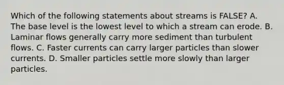 Which of the following statements about streams is FALSE? A. The base level is the lowest level to which a stream can erode. B. Laminar flows generally carry more sediment than turbulent flows. C. Faster currents can carry larger particles than slower currents. D. Smaller particles settle more slowly than larger particles.