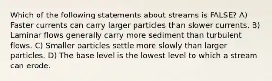 Which of the following statements about streams is FALSE? A) Faster currents can carry larger particles than slower currents. B) Laminar flows generally carry more sediment than turbulent flows. C) Smaller particles settle more slowly than larger particles. D) The base level is the lowest level to which a stream can erode.