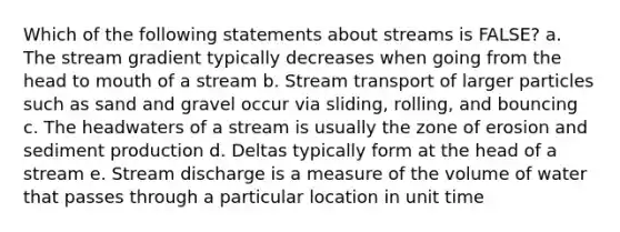 Which of the following statements about streams is FALSE? a. The stream gradient typically decreases when going from the head to mouth of a stream b. Stream transport of larger particles such as sand and gravel occur via sliding, rolling, and bouncing c. The headwaters of a stream is usually the zone of erosion and sediment production d. Deltas typically form at the head of a stream e. Stream discharge is a measure of the volume of water that passes through a particular location in unit time