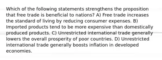 Which of the following statements strengthens the proposition that free trade is beneficial to nations? A) Free trade increases the standard of living by reducing consumer expenses. B) Imported products tend to be more expensive than domestically produced products. C) Unrestricted international trade generally lowers the overall prosperity of poor countries. D) Unrestricted international trade generally boosts inflation in developed economies.