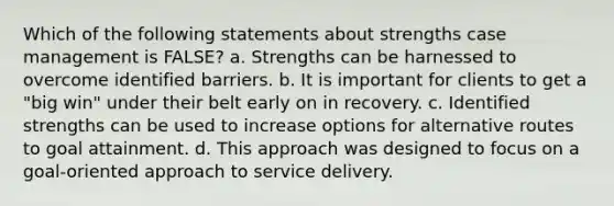 Which of the following statements about strengths case management is FALSE? a. Strengths can be harnessed to overcome identified barriers. b. It is important for clients to get a "big win" under their belt early on in recovery. c. Identified strengths can be used to increase options for alternative routes to goal attainment. d. This approach was designed to focus on a goal-oriented approach to service delivery.