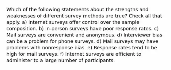 Which of the following statements about the strengths and weaknesses of different survey methods are true? Check all that apply. a) Internet surveys offer control over the sample composition. b) In-person surveys have poor response rates. c) Mail surveys are convenient and anonymous. d) Interviewer bias can be a problem for phone surveys. d) Mail surveys may have problems with nonresponse bias. e) Response rates tend to be high for mail surveys. f) Internet surveys are efficient to administer to a large number of participants.