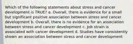 Which of the following statements about stress and cancer development is TRUE? a. Overall, there is evidence for a small but significant positive association between stress and cancer development b. Overall, there is no evidence for an association between stress and cancer development c. Job strain is associated with cancer development d. Studies have consistently shown an association between stress and cancer development