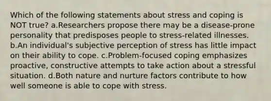 Which of the following statements about stress and coping is NOT true? a.Researchers propose there may be a disease-prone personality that predisposes people to stress-related illnesses. b.An individual's subjective perception of stress has little impact on their ability to cope. c.Problem-focused coping emphasizes proactive, constructive attempts to take action about a stressful situation. d.Both nature and nurture factors contribute to how well someone is able to cope with stress.